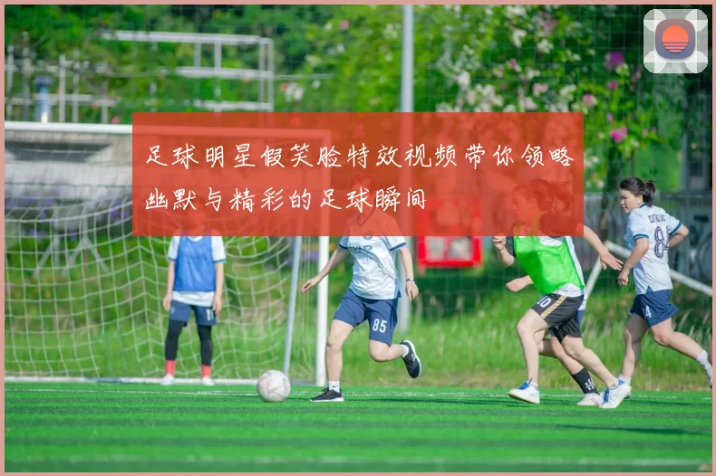 足球明星假笑脸特效视频带你领略幽默与精彩的足球瞬间