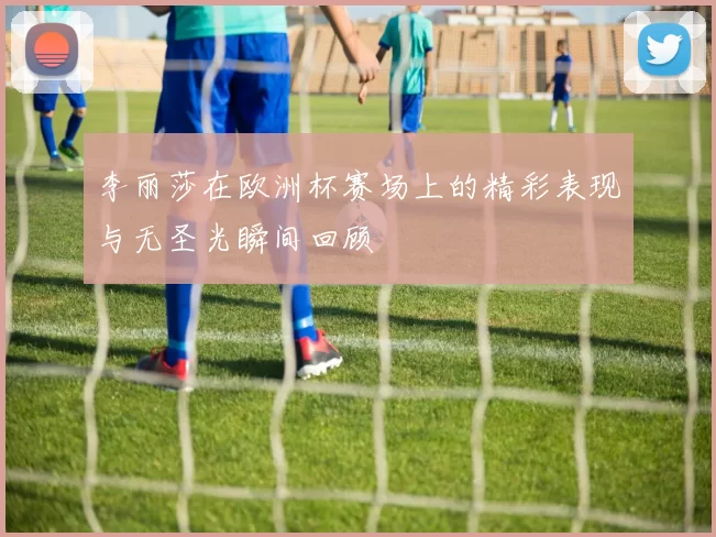 李丽莎在欧洲杯赛场上的精彩表现与无圣光瞬间回顾