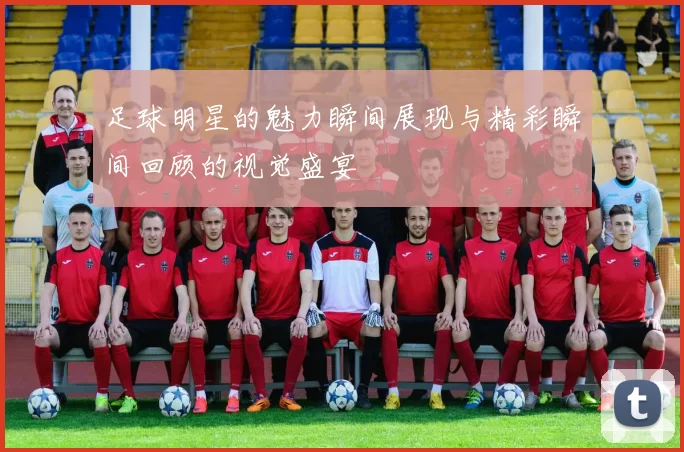 足球明星的魅力瞬间展现与精彩瞬间回顾的视觉盛宴