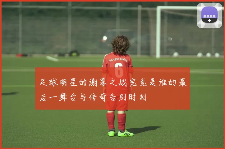 足球明星的谢幕之战究竟是谁的最后一舞台与传奇告别时刻