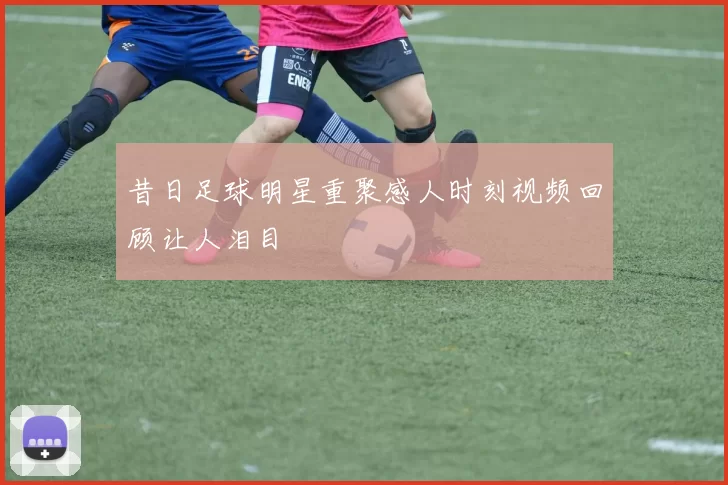 昔日足球明星重聚感人时刻视频回顾让人泪目