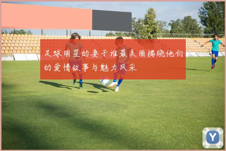 足球明星的妻子谁最美丽揭晓他们的爱情故事与魅力风采