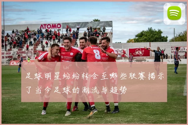 足球明星纷纷转会至哪些联赛揭示了当今足球的潮流与趋势